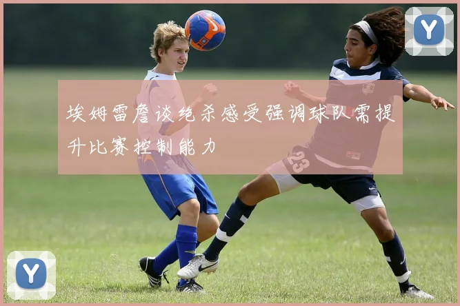 埃姆雷詹谈绝杀感受强调球队需提升比赛控制能力