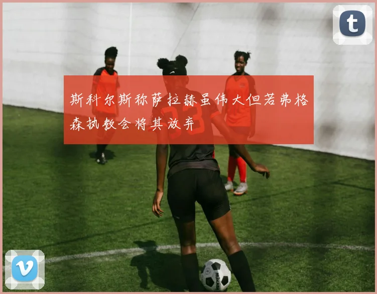 斯科尔斯称萨拉赫虽伟大但若弗格森执教会将其放弃
