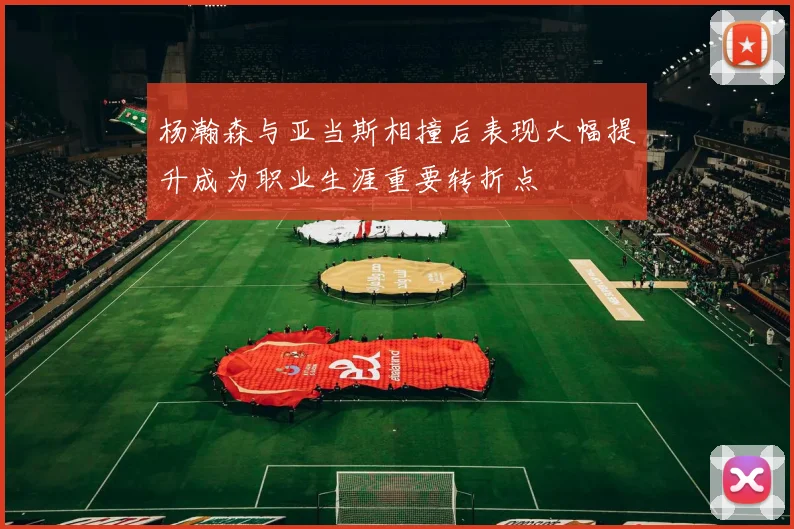 杨瀚森与亚当斯相撞后表现大幅提升成为职业生涯重要转折点