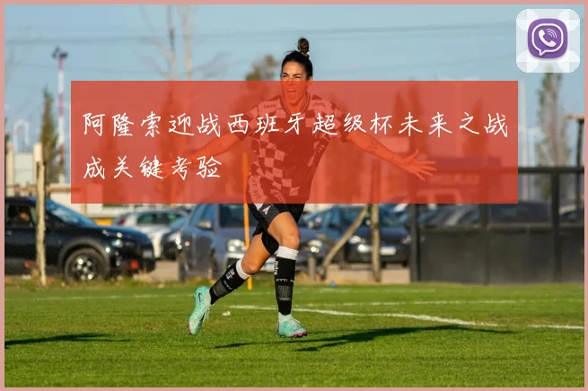 阿隆索迎战西班牙超级杯未来之战成关键考验
