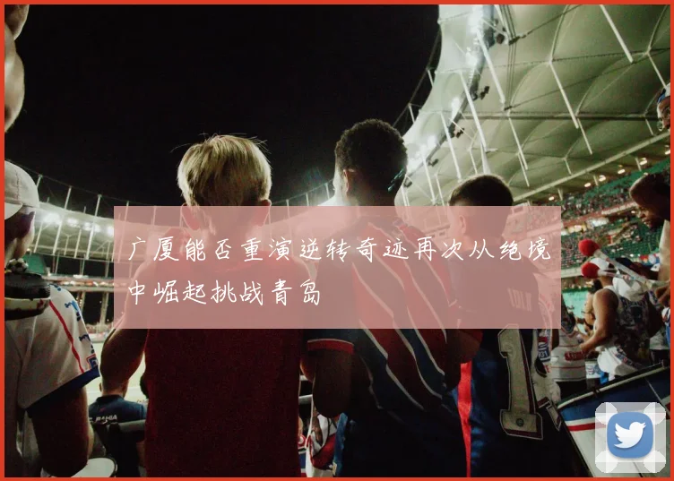 广厦能否重演逆转奇迹再次从绝境中崛起挑战青岛